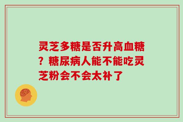 灵芝多糖是否升高?人能不能吃灵芝粉会不会太补了 灵芝多糖是否升高?人能不能吃灵芝粉会不会太补了