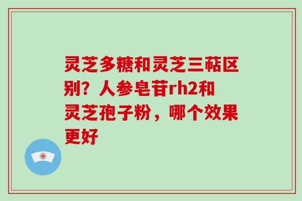 灵芝多糖和灵芝三萜区别?人参皂苷rh2和灵芝孢子粉,哪个效果更好 灵芝多糖和灵芝三萜区别?人参皂苷rh2和灵芝孢子粉,哪个效果更好