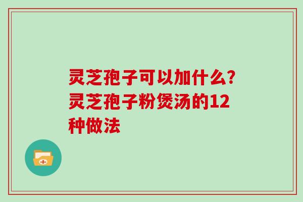 灵芝孢子可以加什么?灵芝孢子粉煲汤的12种做法 灵芝孢子可以加什么?灵芝孢子粉煲汤的12种做法