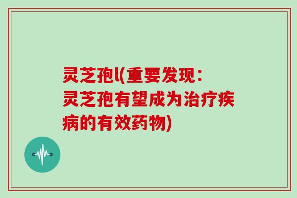 灵芝孢l(重要发现:灵芝孢有望成为的有效) 灵芝孢l(重要发现:灵芝孢有望成为的有效)