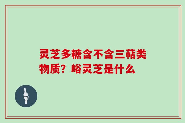 灵芝多糖含不含三萜类物质?峪灵芝是什么 灵芝多糖含不含三萜类物质?峪灵芝是什么