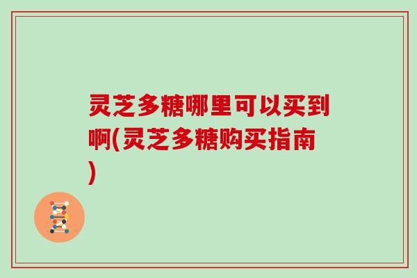 灵芝多糖哪里可以买到啊(灵芝多糖购买指南) 灵芝多糖哪里可以买到啊(灵芝多糖购买指南)