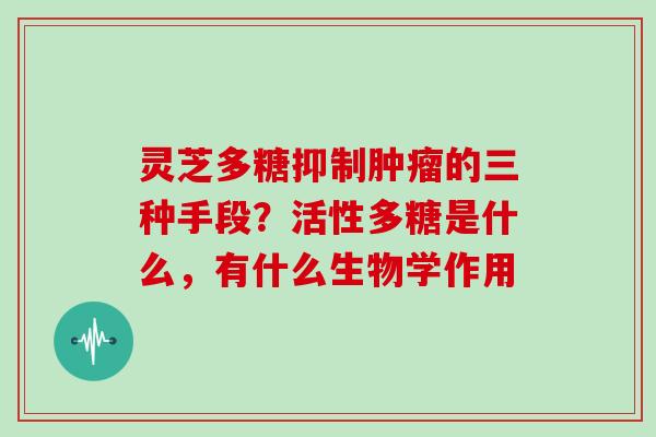 灵芝多糖抑制的三种手段?活性多糖是什么,有什么生物学作用 灵芝多糖抑制的三种手段?活性多糖是什么,有什么生物学作用