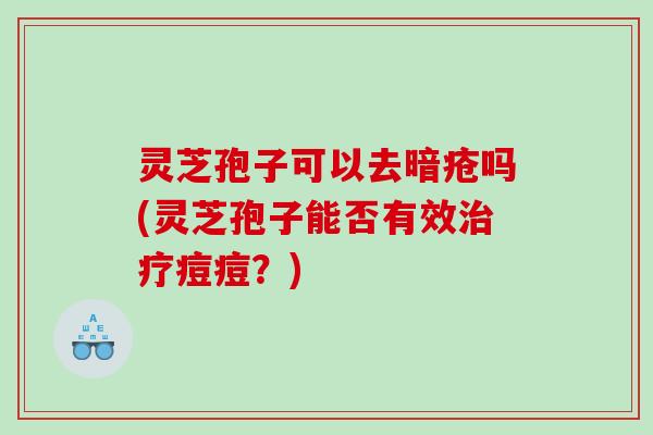 灵芝孢子可以去暗疮吗(灵芝孢子能否有效痘痘?) 灵芝孢子可以去暗疮吗(灵芝孢子能否有效痘痘?)