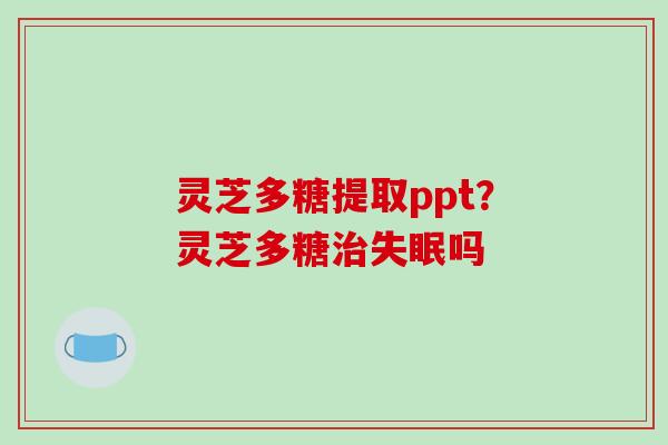灵芝多糖提取ppt?灵芝多糖吗 灵芝多糖提取ppt?灵芝多糖吗