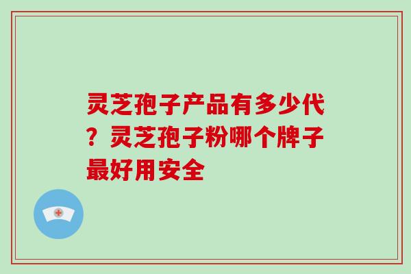灵芝孢子产品有多少代?灵芝孢子粉哪个牌子好用安全 灵芝孢子产品有多少代?灵芝孢子粉哪个牌子好用安全