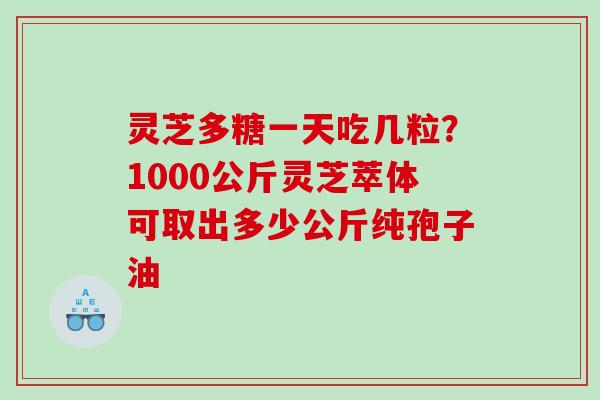 灵芝多糖一天吃几粒?1000公斤灵芝萃体可取出多少公斤纯孢子油 灵芝多糖一天吃几粒?1000公斤灵芝萃体可取出多少公斤纯孢子油