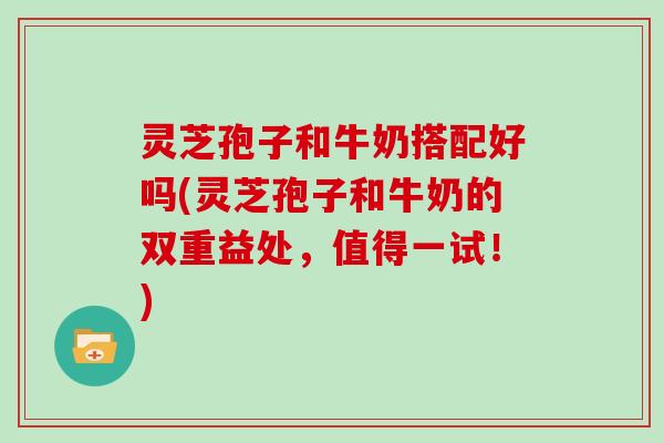 灵芝孢子和牛奶搭配好吗(灵芝孢子和牛奶的双重益处,值得一试!) 灵芝孢子和牛奶搭配好吗(灵芝孢子和牛奶的双重益处,值得一试!)