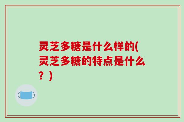 灵芝多糖是什么样的(灵芝多糖的特点是什么？)