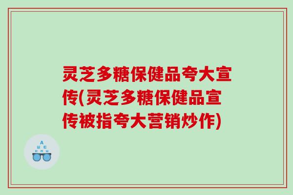 灵芝多糖保健品夸大宣传(灵芝多糖保健品宣传被指夸大营销炒作) 灵芝多糖保健品夸大宣传(灵芝多糖保健品宣传被指夸大营销炒作)