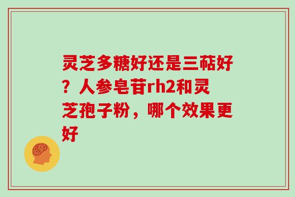 灵芝多糖好还是三萜好?人参皂苷rh2和灵芝孢子粉,哪个效果更好 灵芝多糖好还是三萜好?人参皂苷rh2和灵芝孢子粉,哪个效果更好