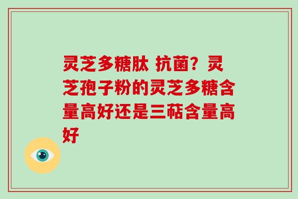 灵芝多糖肽 ?灵芝孢子粉的灵芝多糖含量高好还是三萜含量高好 灵芝多糖肽 ?灵芝孢子粉的灵芝多糖含量高好还是三萜含量高好