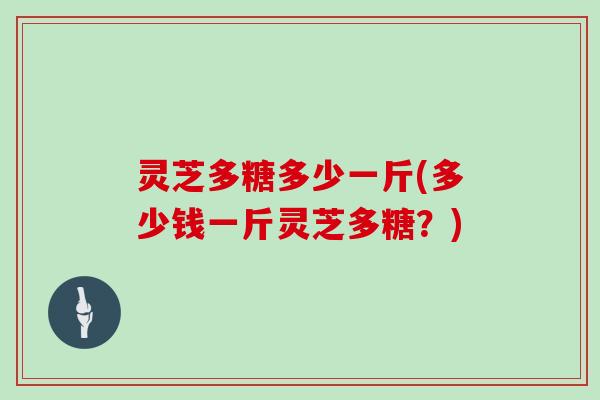 灵芝多糖多少一斤(多少钱一斤灵芝多糖?) 灵芝多糖多少一斤(多少钱一斤灵芝多糖?)