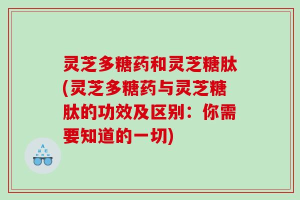 灵芝多糖药和灵芝糖肽(灵芝多糖药与灵芝糖肽的功效及区别：你需要知道的一切)