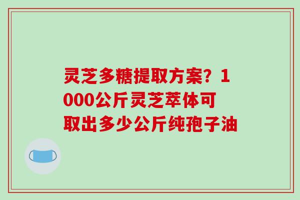灵芝多糖提取方案?1000公斤灵芝萃体可取出多少公斤纯孢子油 灵芝多糖提取方案?1000公斤灵芝萃体可取出多少公斤纯孢子油