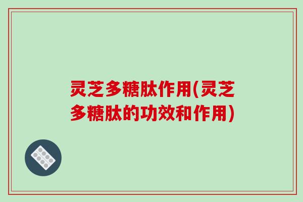 灵芝多糖肽作用(灵芝多糖肽的功效和作用) 灵芝多糖肽作用(灵芝多糖肽的功效和作用)