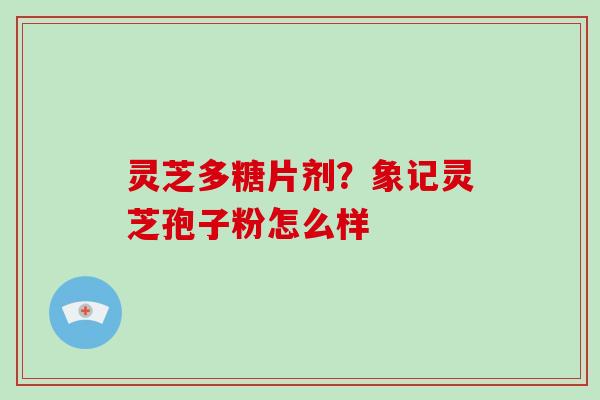 灵芝多糖片剂?象记灵芝孢子粉怎么样 灵芝多糖片剂?象记灵芝孢子粉怎么样