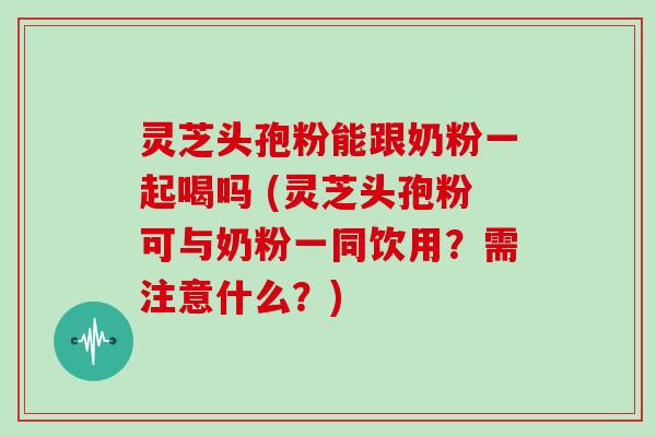 灵芝头孢粉能跟奶粉一起喝吗 (灵芝头孢粉可与奶粉一同饮用？需注意什么？)