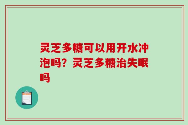 灵芝多糖可以用开水冲泡吗?灵芝多糖吗 灵芝多糖可以用开水冲泡吗?灵芝多糖吗