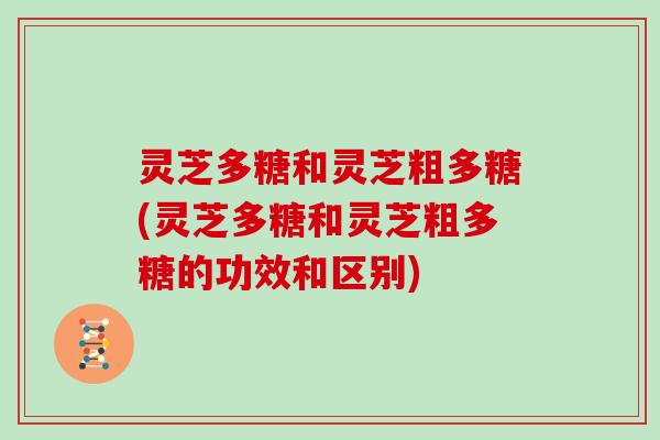 灵芝多糖和灵芝粗多糖(灵芝多糖和灵芝粗多糖的功效和区别)
