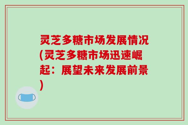 灵芝多糖市场发展情况(灵芝多糖市场迅速崛起:展望未来发展前景) 灵芝多糖市场发展情况(灵芝多糖市场迅速崛起:展望未来发展前景)