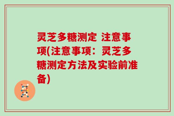 灵芝多糖测定 注意事项(注意事项:灵芝多糖测定方法及实验前准备) 灵芝多糖测定 注意事项(注意事项:灵芝多糖测定方法及实验前准备)