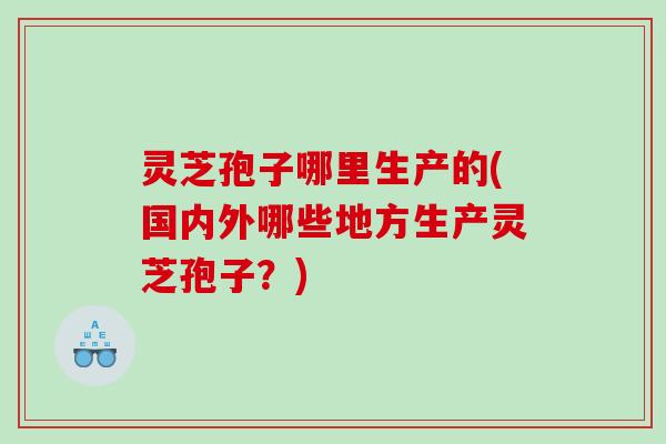 灵芝孢子哪里生产的(国内外哪些地方生产灵芝孢子?) 灵芝孢子哪里生产的(国内外哪些地方生产灵芝孢子?)