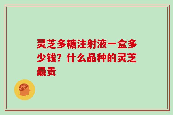 灵芝多糖注射液一盒多少钱?什么品种的灵芝贵 灵芝多糖注射液一盒多少钱?什么品种的灵芝贵