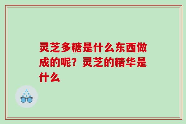 灵芝多糖是什么东西做成的呢?灵芝的精华是什么 灵芝多糖是什么东西做成的呢?灵芝的精华是什么