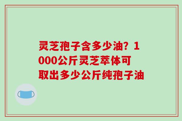 灵芝孢子含多少油?1000公斤灵芝萃体可取出多少公斤纯孢子油 灵芝孢子含多少油?1000公斤灵芝萃体可取出多少公斤纯孢子油