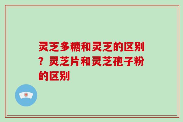 灵芝多糖和灵芝的区别?灵芝片和灵芝孢子粉的区别 灵芝多糖和灵芝的区别?灵芝片和灵芝孢子粉的区别