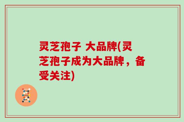 灵芝孢子 大品牌(灵芝孢子成为大品牌,备受关注) 灵芝孢子 大品牌(灵芝孢子成为大品牌,备受关注)