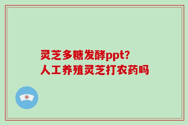灵芝多糖发酵ppt?人工养殖灵芝打农药吗 灵芝多糖发酵ppt?人工养殖灵芝打农药吗