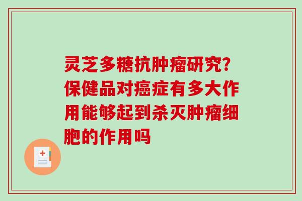 灵芝多糖抗研究?保健品对症有多大作用能够起到杀灭细胞的作用吗 灵芝多糖抗研究?保健品对症有多大作用能够起到杀灭细胞的作用吗