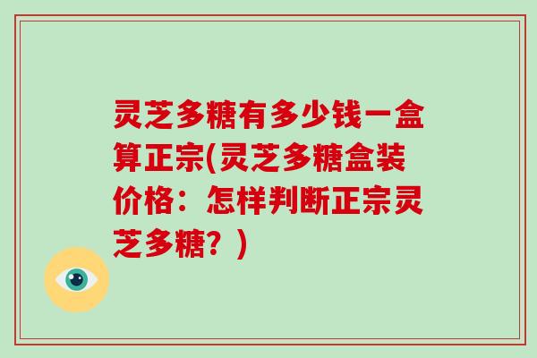 灵芝多糖有多少钱一盒算正宗(灵芝多糖盒装价格：怎样判断正宗灵芝多糖？)