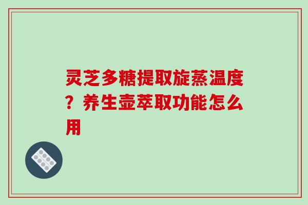 灵芝多糖提取旋蒸温度？养生壶萃取功能怎么用