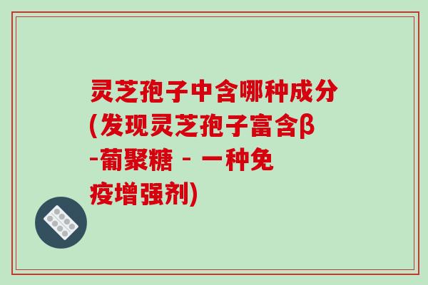 灵芝孢子中含哪种成分(发现灵芝孢子富含β-葡聚糖 - 一种免疫增强剂)