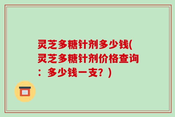 灵芝多糖针剂多少钱(灵芝多糖针剂价格查询：多少钱一支？)
