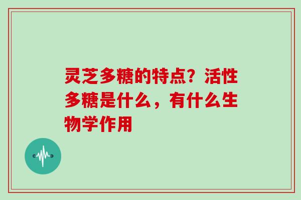 灵芝多糖的特点?活性多糖是什么,有什么生物学作用 灵芝多糖的特点?活性多糖是什么,有什么生物学作用