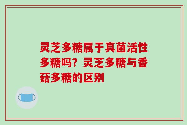 灵芝多糖属于真菌活性多糖吗？灵芝多糖与香菇多糖的区别