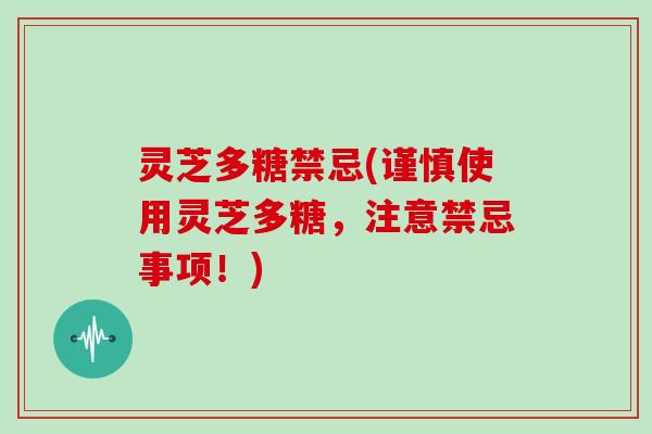 灵芝多糖禁忌(谨慎使用灵芝多糖，注意禁忌事项！)