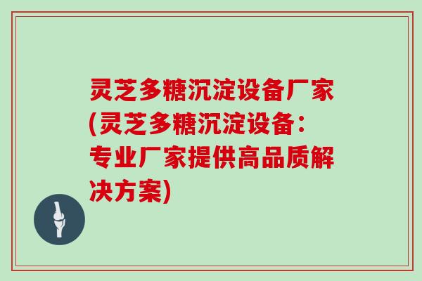 灵芝多糖沉淀设备厂家(灵芝多糖沉淀设备：专业厂家提供高品质解决方案)