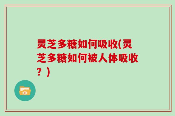 灵芝多糖如何吸收(灵芝多糖如何被人体吸收?) 灵芝多糖如何吸收(灵芝多糖如何被人体吸收?)