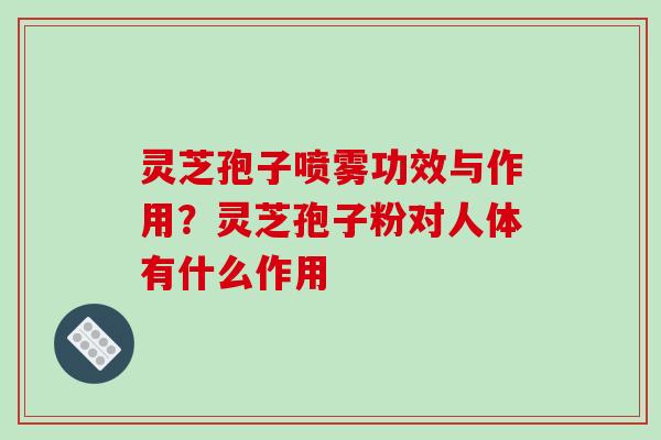 灵芝孢子喷雾功效与作用？灵芝孢子粉对人体有什么作用