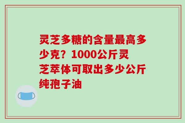 灵芝多糖的含量高多少克?1000公斤灵芝萃体可取出多少公斤纯孢子油 灵芝多糖的含量高多少克?1000公斤灵芝萃体可取出多少公斤纯孢子油