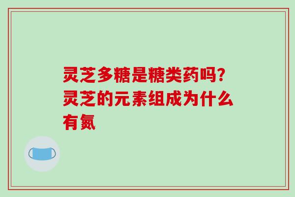 灵芝多糖是糖类药吗?灵芝的元素组成为什么有氮 灵芝多糖是糖类药吗?灵芝的元素组成为什么有氮