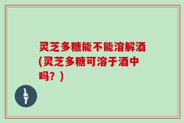 灵芝多糖能不能溶解酒(灵芝多糖可溶于酒中吗？)
