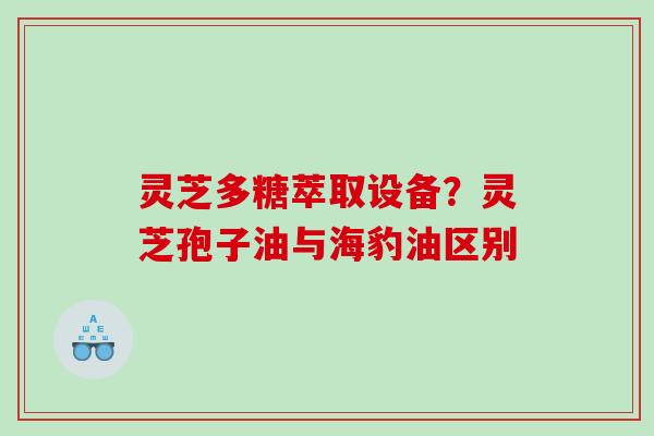 灵芝多糖萃取设备?灵芝孢子油与海豹油区别 灵芝多糖萃取设备?灵芝孢子油与海豹油区别