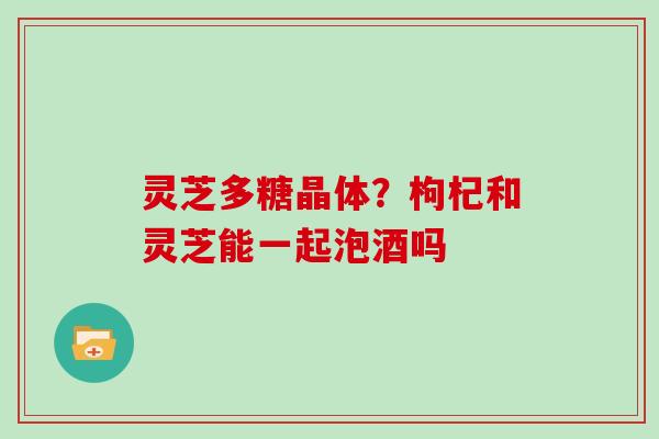 灵芝多糖晶体？枸杞和灵芝能一起泡酒吗