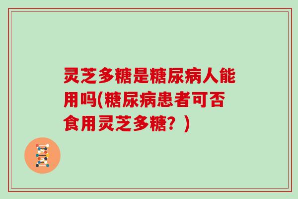 灵芝多糖是人能用吗(患者可否食用灵芝多糖?) 灵芝多糖是人能用吗(患者可否食用灵芝多糖?)